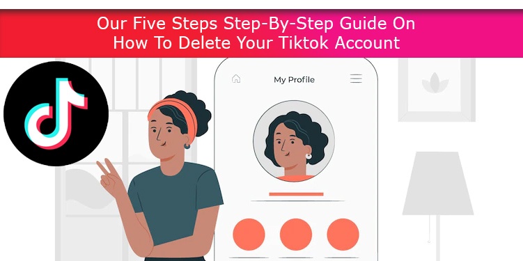 Our Five Steps Step-By-Step Guide On How To Delete Your Tiktok Account